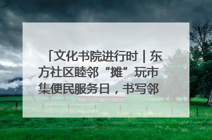 文化书院进行时｜东方社区睦邻“摊”玩市集便民服务日，书写邻里共生新篇章