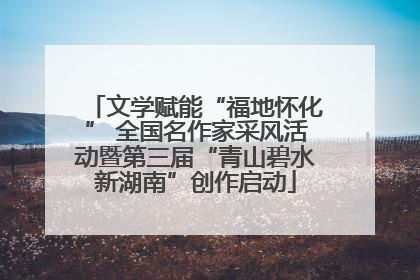 文学赋能“福地怀化” 全国名作家采风活动暨第三届“青山碧水新湖南”创作启动