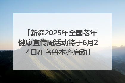 新疆2025年全国老年健康宣传周活动将于6月24日在乌鲁木齐启动