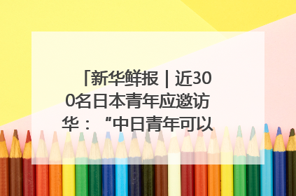 新华鲜报｜近300名日本青年应邀访华：“中日青年可以创造更好的未来”