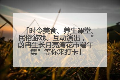 时令美食、养生课堂、民俗游戏、互动演出，“蔚冉生长月亮湾花市端午集”等你来打卡