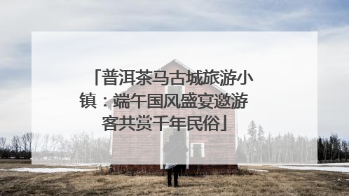 普洱茶马古城旅游小镇：端午国风盛宴邀游客共赏千年民俗