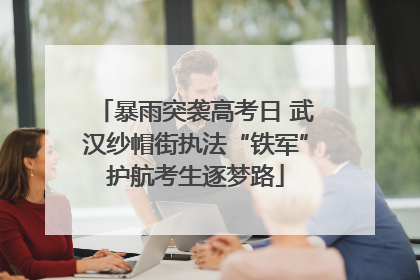 暴雨突袭高考日 武汉纱帽街执法“铁军”护航考生逐梦路