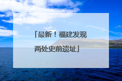 最新！福建发现两处史前遗址