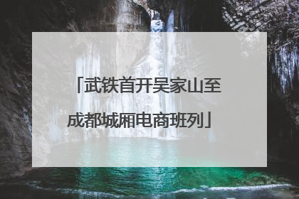 武铁首开吴家山至成都城厢电商班列