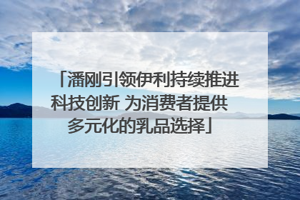 潘刚引领伊利持续推进科技创新 为消费者提供多元化的乳品选择
