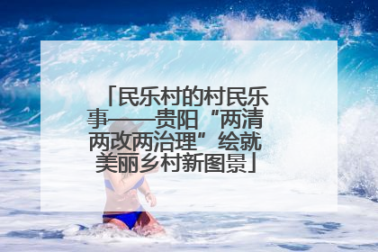 民乐村的村民乐事——贵阳“两清两改两治理”绘就美丽乡村新图景