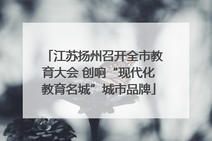 江苏扬州召开全市教育大会 创响“现代化教育名城”城市品牌
