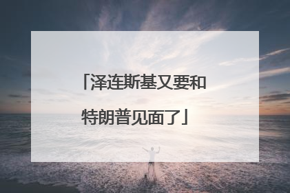 泽连斯基又要和特朗普见面了