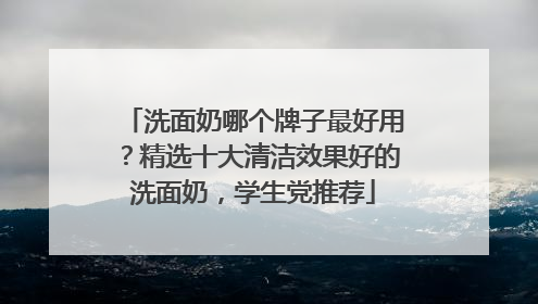 洗面奶哪个牌子最好用？精选十大清洁效果好的洗面奶，学生党推荐