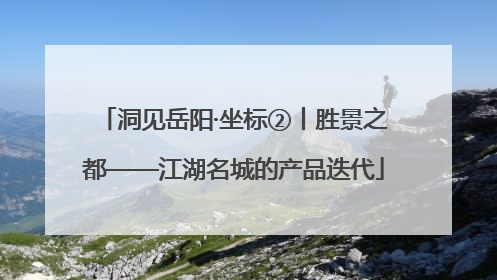 洞见岳阳·坐标②丨胜景之都——江湖名城的产品迭代