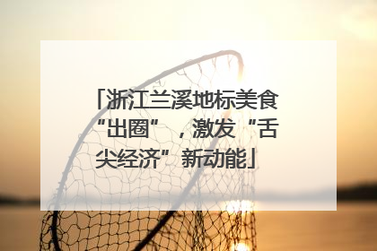 浙江兰溪地标美食“出圈”，激发“舌尖经济”新动能