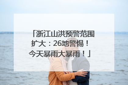浙江山洪预警范围扩大：26地警惕！今天暴雨大暴雨！