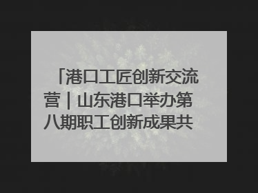港口工匠创新交流营｜山东港口举办第八期职工创新成果共享交流活动