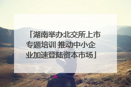 湖南举办北交所上市专题培训 推动中小企业加速登陆资本市场