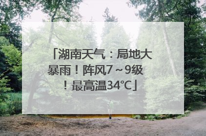 湖南天气：局地大暴雨！阵风7～9级！最高温34℃