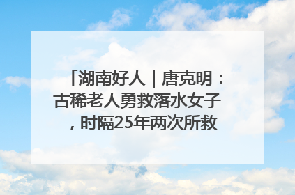 湖南好人｜唐克明：古稀老人勇救落水女子，时隔25年两次所救竟是同一人！