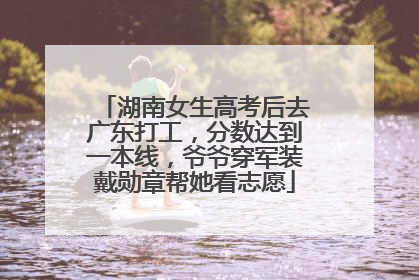 湖南女生高考后去广东打工，分数达到一本线，爷爷穿军装戴勋章帮她看志愿
