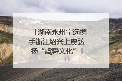 湖南永州宁远携手浙江绍兴上虞弘扬“虞舜文化”