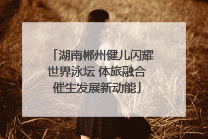 湖南郴州健儿闪耀世界泳坛 体旅融合催生发展新动能