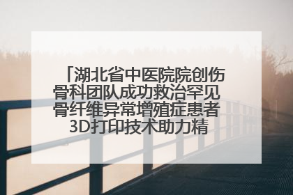 湖北省中医院院创伤骨科团队成功救治罕见骨纤维异常增殖症患者 3D打印技术助力精准矫形手术