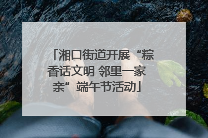 湘口街道开展“粽香话文明 邻里一家亲”端午节活动