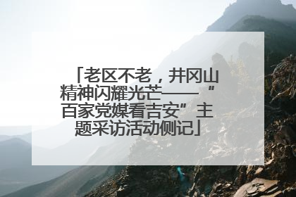 老区不老，井冈山精神闪耀光芒——“百家党媒看吉安”主题采访活动侧记