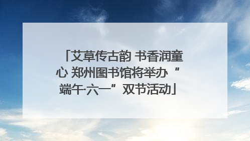 艾草传古韵 书香润童心 郑州图书馆将举办“端午·六一”双节活动