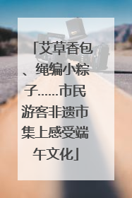 艾草香包、绳编小粽子……市民游客非遗市集上感受端午文化