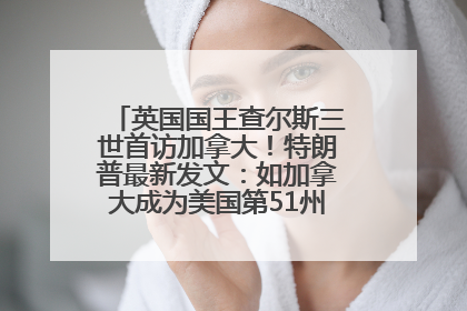 英国国王查尔斯三世首访加拿大！特朗普最新发文：如加拿大成为美国第51州可免费用“金穹”