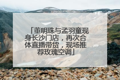 董明珠与孟羽童现身长沙门店，再次合体直播带货，现场推荐玫瑰空调