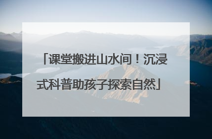 课堂搬进山水间！沉浸式科普助孩子探索自然