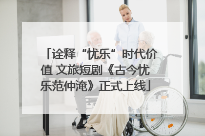 诠释“忧乐”时代价值 文旅短剧《古今忧乐范仲淹》正式上线