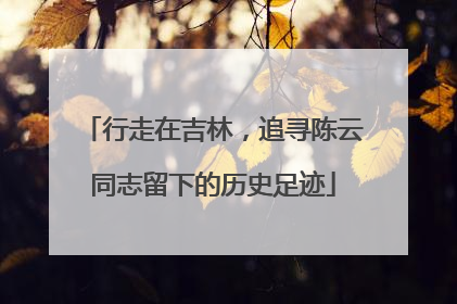 行走在吉林，追寻陈云同志留下的历史足迹