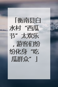 衡南县白水村“西瓜节”太欢乐，游客们纷纷化身“吃瓜群众”
