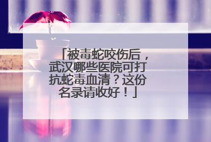 被毒蛇咬伤后，武汉哪些医院可打抗蛇毒血清？这份名录请收好！