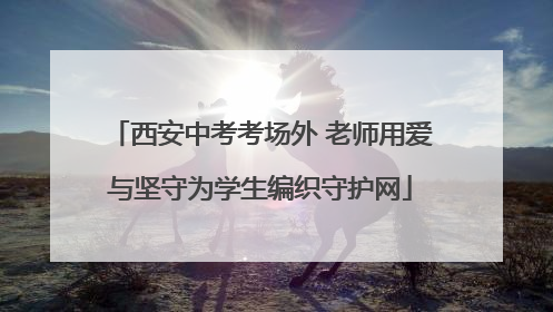 西安中考考场外 老师用爱与坚守为学生编织守护网