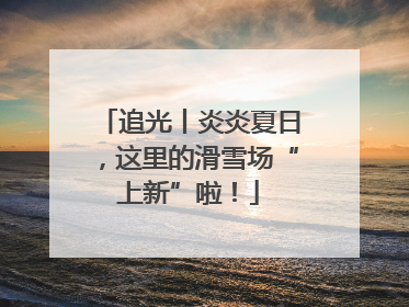 追光丨炎炎夏日，这里的滑雪场“上新”啦！