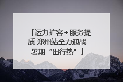 运力扩容＋服务提质 郑州站全力迎战暑期“出行热”