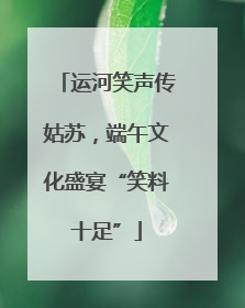 运河笑声传姑苏，端午文化盛宴“笑料十足”