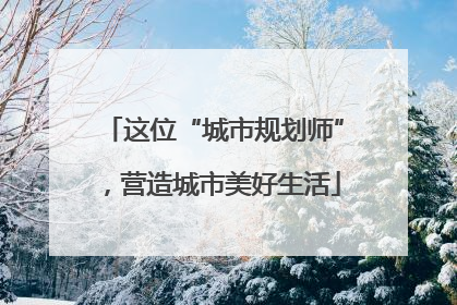 这位“城市规划师”，营造城市美好生活