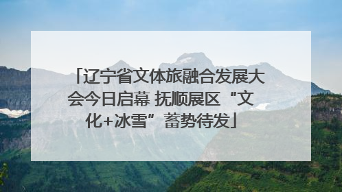 辽宁省文体旅融合发展大会今日启幕 抚顺展区“文化+冰雪”蓄势待发