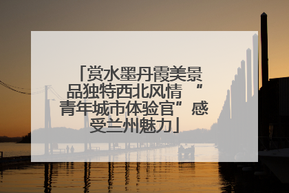 赏水墨丹霞美景 品独特西北风情 “青年城市体验官”感受兰州魅力