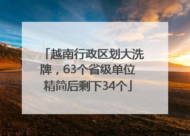 越南行政区划大洗牌，63个省级单位精简后剩下34个