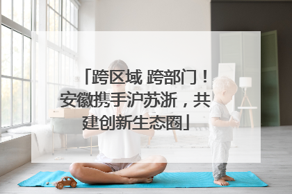 跨区域 跨部门！安徽携手沪苏浙，共建创新生态圈