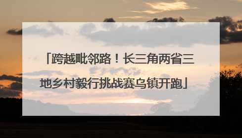 跨越毗邻路！长三角两省三地乡村毅行挑战赛乌镇开跑