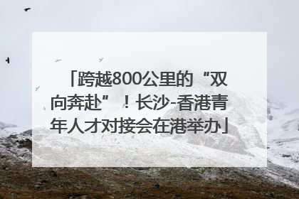 跨越800公里的“双向奔赴”！长沙-香港青年人才对接会在港举办
