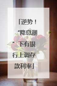 逆势！“降息潮”下有银行上调存款利率