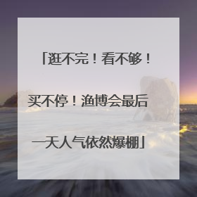 逛不完！看不够！买不停！渔博会最后一天人气依然爆棚