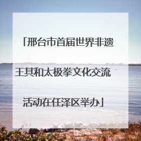 邢台市首届世界非遗王其和太极拳文化交流活动在任泽区举办